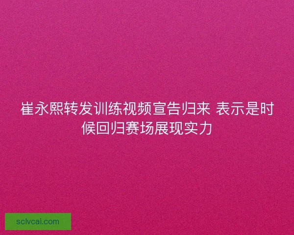 崔永熙转发训练视频宣告归来 表示是时候回归赛场展现实力